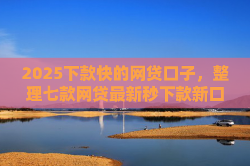 2025下款快的网贷口子，整理七款网贷最新秒下款新口子