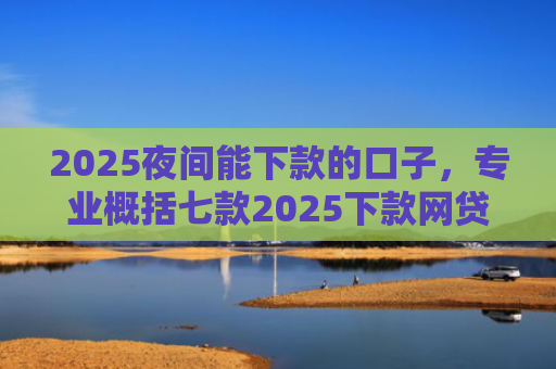 2025夜间能下款的口子，专业概括七款2025下款网贷口子