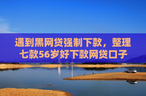 遇到黑网贷强制下款，整理七款56岁好下款网贷口子