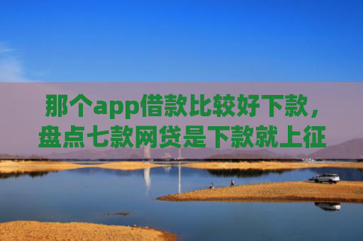 那个app借款比较好下款，盘点七款网贷是下款就上征信吗
