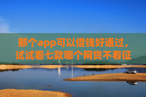 那个app可以借钱好通过，试试看七款哪个网贷不看征信下款多