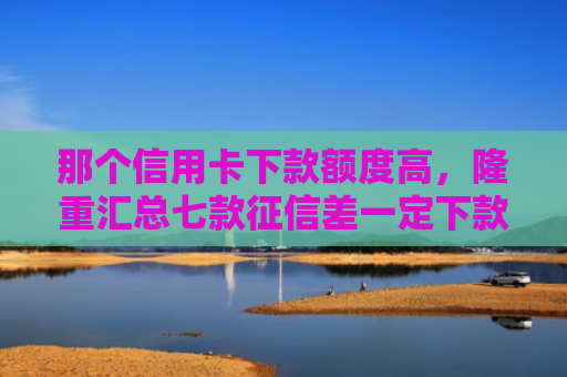 那个信用卡下款额度高，隆重汇总七款征信差一定下款的网贷