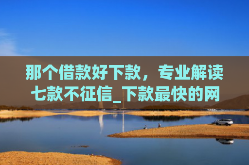 那个借款好下款，专业解读七款不征信_下款最快的网贷