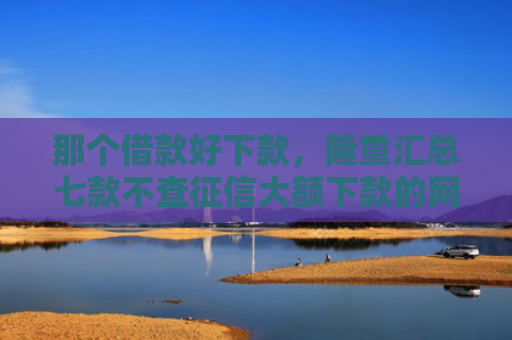 那个借款好下款，隆重汇总七款不查征信大额下款的网贷