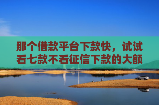 那个借款平台下款快，试试看七款不看征信下款的大额网贷