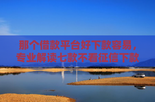 那个借款平台好下款容易，专业解读七款不看征信下款的网贷口子