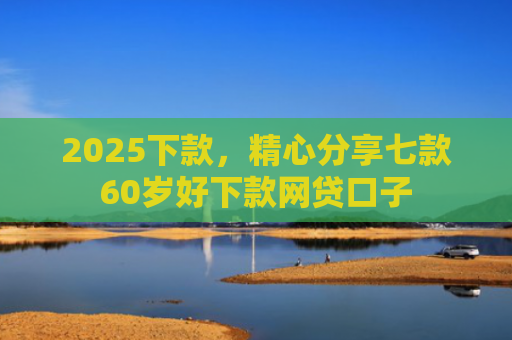 2025下款，精心分享七款60岁好下款网贷口子