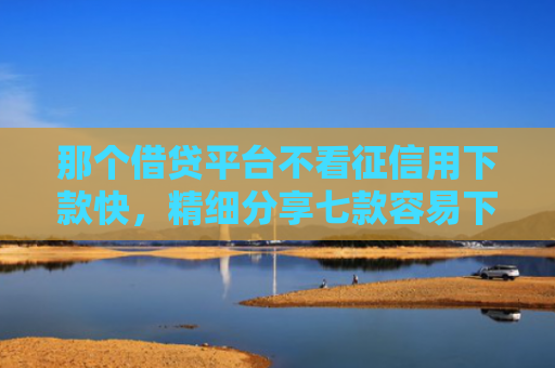 那个借贷平台不看征信用下款快，精细分享七款容易下款的网贷不看征信