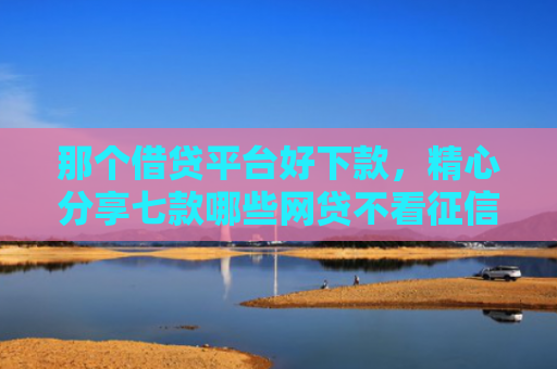 那个借贷平台好下款，精心分享七款哪些网贷不看征信秒下款