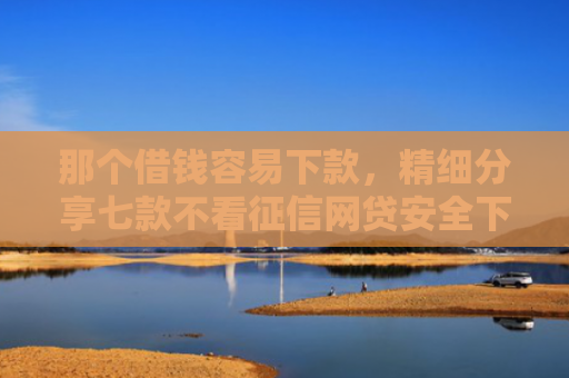那个借钱容易下款，精细分享七款不看征信网贷安全下款快