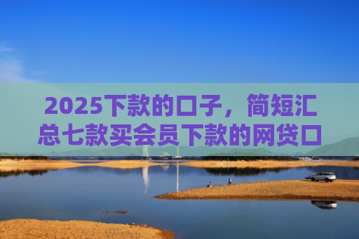 2025下款的口子，简短汇总七款买会员下款的网贷口子
