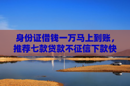 身份证借钱一万马上到账，推荐七款贷款不征信下款快的平台