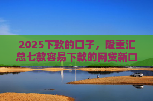 2025下款的口子，隆重汇总七款容易下款的网贷新口子