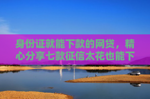 身份证就能下款的网贷，精心分享七款征信太花也能下款的贷款