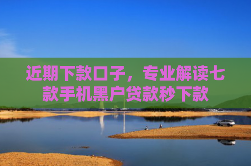 近期下款口子，专业解读七款手机黑户贷款秒下款