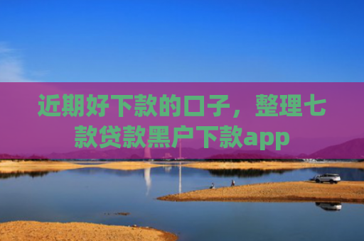 近期好下款的口子，整理七款贷款黑户下款app