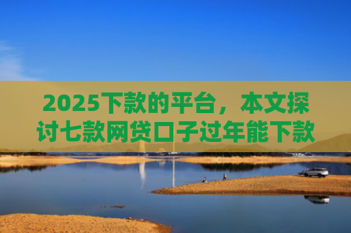 2025下款的平台，本文探讨七款网贷口子过年能下款吗