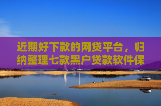 近期好下款的网贷平台，归纳整理七款黑户贷款软件保下款