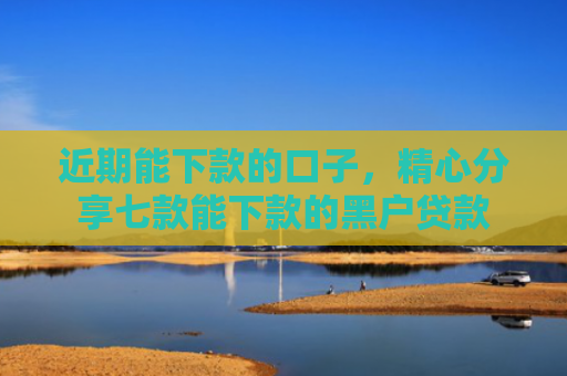 近期能下款的口子，精心分享七款能下款的黑户贷款