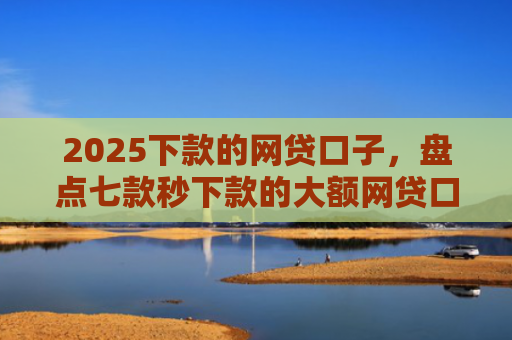 2025下款的网贷口子，盘点七款秒下款的大额网贷口子