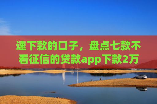 速下款的口子，盘点七款不看征信的贷款app下款2万