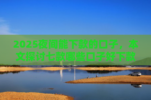 2025夜间能下款的口子，本文探讨七款哪些口子好下款的网贷