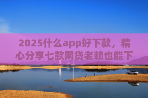 2025什么app好下款，精心分享七款网贷老赖也能下款的网贷口子