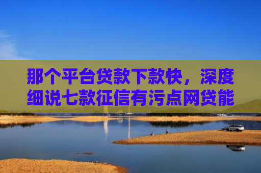 那个平台贷款下款快，深度细说七款征信有污点网贷能下款吗