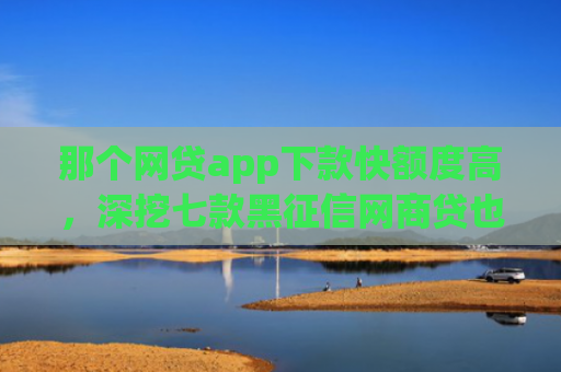 那个网贷app下款快额度高，深挖七款黑征信网商贷也能下款