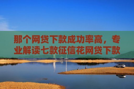 那个网贷下款成功率高，专业解读七款征信花网贷下款多久到账