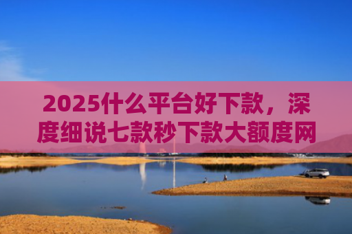 2025什么平台好下款，深度细说七款秒下款大额度网贷口子