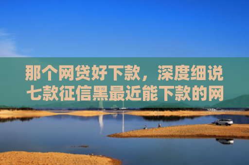 那个网贷好下款，深度细说七款征信黑最近能下款的网贷