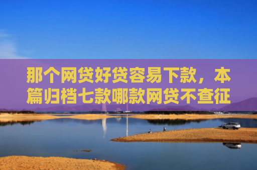 那个网贷好贷容易下款，本篇归档七款哪款网贷不查征信好下款