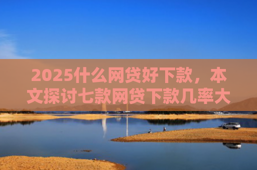 2025什么网贷好下款，本文探讨七款网贷下款几率大的口子