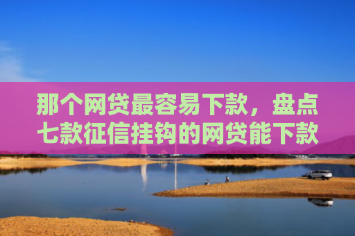 那个网贷最容易下款，盘点七款征信挂钩的网贷能下款吗