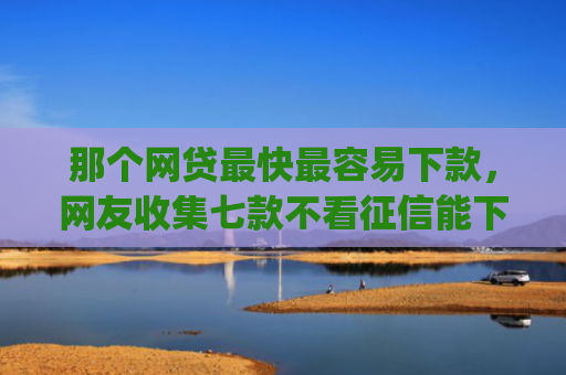 那个网贷最快最容易下款，网友收集七款不看征信能下款的网贷app