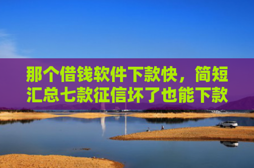 那个借钱软件下款快，简短汇总七款征信坏了也能下款吗网贷