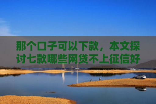 那个口子可以下款，本文探讨七款哪些网贷不上征信好下款