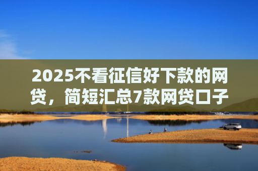 2025不看征信好下款的网贷，简短汇总7款网贷口子下款技术