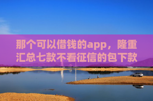 那个可以借钱的app，隆重汇总七款不看征信的包下款的网贷
