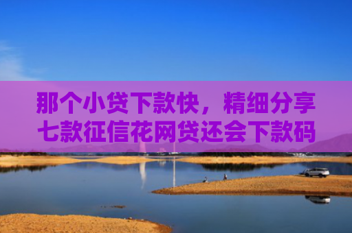 那个小贷下款快，精细分享七款征信花网贷还会下款码