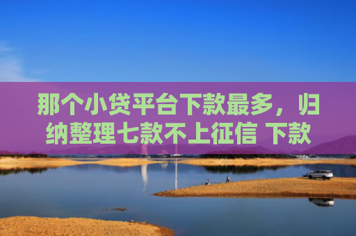 那个小贷平台下款最多，归纳整理七款不上征信 下款快的网贷