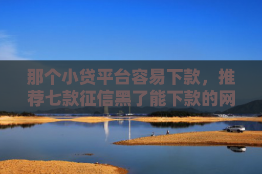 那个小贷平台容易下款，推荐七款征信黑了能下款的网贷吗