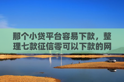 那个小贷平台容易下款，整理七款征信零可以下款的网贷