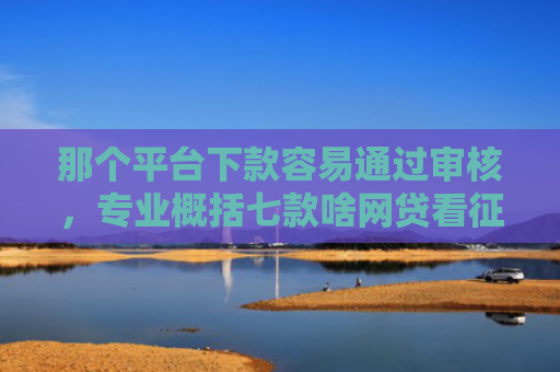 那个平台下款容易通过审核，专业概括七款啥网贷看征信报告好下款