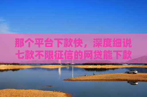 那个平台下款快，深度细说七款不限征信的网贷能下款吗