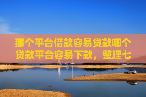 那个平台借款容易贷款哪个贷款平台容易下款，整理七款征信好什么网贷可以下款