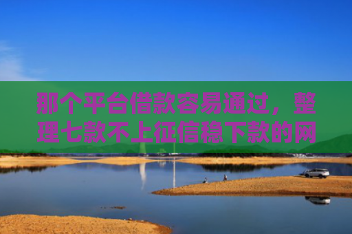 那个平台借款容易通过，整理七款不上征信稳下款的网贷