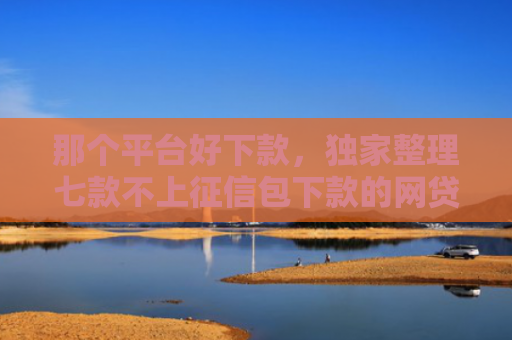 那个平台好下款，独家整理七款不上征信包下款的网贷