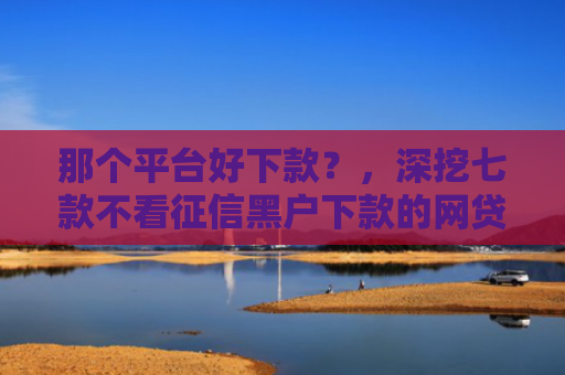 那个平台好下款？，深挖七款不看征信黑户下款的网贷